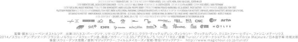監督・脚本：リューベン・オストルンド　出演：ヨハネス・バー・クンケ、リサ・ロブン・コングスリ、クララ・ヴェッテルグレン、ヴィンセント・ ヴェッテルグレン、クリストファー・ヒヴュー、ファンニ・メテーリウス2014／スウェーデン・デンマーク・フランス・ノルウェー／スウェーデン語、英語／カラー／1:2.35／デジタル／5.1ch／118分／原題：Turist／インターナショナル・タイトル：Force Majeure／日本語字幕：寺尾次郎後援：スウェーデン大使館／提供：マジックアワー、フィルムメイカーズ／配給・宣伝：マジックアワー