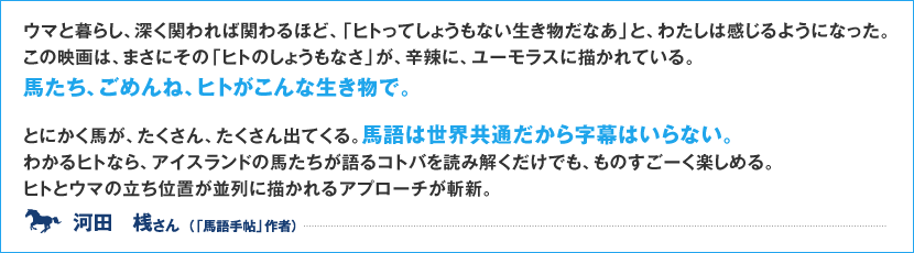 ウマと暮らし、深く関われば関わるほど、「ヒトってしょうもない生き物だなあ」と、わたしは感じるようになった。この映画は、まさにその「ヒトのしょうもなさ」が、辛辣に、ユーモラスに描かれている。 馬たち、ごめんね、ヒトがこんな生き物で。  とにかく馬が、たくさん、たくさん出てくる。馬語は世界共通だから字幕はいらない。 わかるヒトなら、アイスランドの馬たちが語るコトバを読み解くだけでも、ものすごーく楽しめる。 ヒトとウマの立ち位置が並列に描かれるアプローチが斬新。 河田　桟 さん　（「馬語手帖」作者）