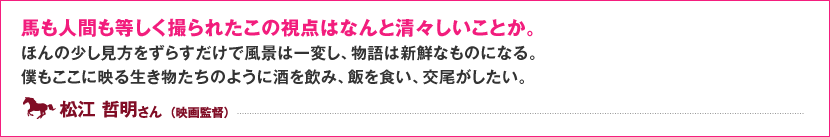 馬も人間も等しく撮られたこの視点はなんと清々しいことか。 ほんの少し見方をずらすだけで風景は一変し、物語は新鮮なものになる。 僕もここに映る生き物たちのように酒を飲み、飯を食い、交尾がしたい。 松江 哲明 さん  （映画監督）