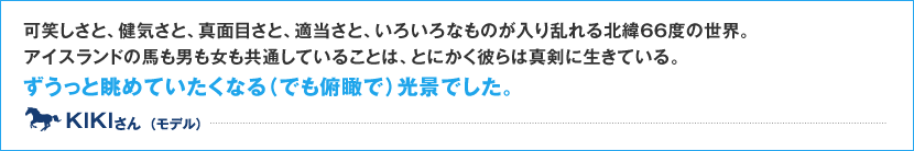 可笑しさと、健気さと、真面目さと、適当さと、いろいろなものが入り乱れる北緯66度の世界。アイスランドの馬も男も女も共通していることは、とにかく彼らは真剣に生きている。 ずうっと眺めていたくなる（でも俯瞰で）光景でした。 KIKI さん （モデル）