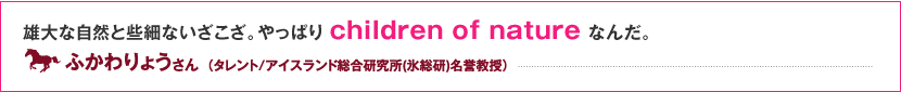 雄大な自然と些細ないざこざ。やっぱりchildren of nature なんだ。 ふかわりょう さん （タレント/アイスランド総合研究所(氷総研)名誉教授）