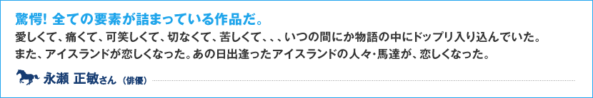 驚愕！全ての要素が詰まっている作品だ。 愛しくて、痛くて、可笑しくて、切なくて、苦しくて、、、いつの間にか物語の中にドップリ入り込んでいた。 また、アイスランドが恋しくなった。あの日出逢ったアイスランドの人々・馬達が、恋しくなった。 永瀬 正敏 さん （俳優）