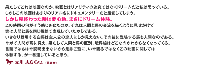 果たしてこれは映画なのか。映画とはリアリティの追究ではなくドリームだと私は思っている。 しかしこの映画はあまりのリアルさにドキュメンタリーだと錯覚してしまう。しかし見終わった時は夢心地。まさにドリーム体験。 この映画の何がそう感じさせたのか。それは人間と馬の交流を描くように見せかけて実は人間と馬を同じ視線で表現していたからである。 いきなり登場する白馬は主人公の恋人にしか見えない。その後に登場する馬も人間なのである。やがて人間が馬に見え、果たして人間と馬の区別、境界線はどこなのかわからなくなってくる。 言葉ではもはや説明出来ないから是非ご覧に、いや観るではなくこの映画に関しては体験する、が一番適していると思う。 立川 志らく さん （落語家）