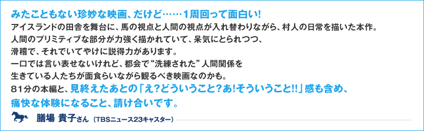 みたこともない珍妙な映画、だけど、、、一周回って面白い! アイスランドの田舎を舞台に、馬の視点と人間の視点が入れ替わりながら、村人の日常を描いた本作。人間のプリミティブな部分が力強く描かれていて、呆気にとられつつ、滑稽で、それでいてやけに説得力があります。 一口では言い表せないけれど、都会で“洗練された”人間関係を生きている人たちが面食らいながら観るべき映画なのかも。 81分の本編と、見終えたあとの「え?どういうこと?あ!そういうこと!!」感も含め、痛快な体験になること、請け合いです。 膳場 貴子さん (TBSニュース23キャスター)