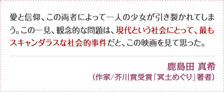 愛と信仰、この両者によって一人の少女が引き裂かれてしまう。 この一見、観念的な問題は、現代という社会にとって、最もスキャンダラスな社会的事件だと、この映画を見て思った。 鹿島田 真希　（作家/芥川賞受賞『冥土めぐり』著者）