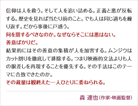 信仰は人を救う。そして人を追い詰める。正義と悪が反転する。 歴史を見れば当たり前のこと。でも人は同じ過ちを繰り返す。 だから事後に戸惑う。何を罰するべきなのか。なぜならそこには悪はない。 善意ばかりだ。結果的にはその善意の集積が人を加害する。 ムンジウはカット割りを徹底して排除する。つまり映画的文法よりも人の眼差しを再現することを優先する。その手法はこのテーマに合致できたのか。 その裁量は観終えた一人ひとりに委ねられる。 森 達也 （作家・映画監督）