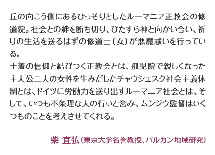 丘の向こう側にあるひっそりとしたルーマニア正教会の修道院。社会との絆を断ち切り、ひたすら神と向かい合い、祈りの生活を送るはずの修道士（女）が悪魔祓いを行っている。土着の信仰と結びつく正教会とは、孤児院で親しくなった主人公二人の女性を生みだしたチャウシェスク社会主義体制とは、ドイツに労働力を送り出すルーマニア社会とは、そして、いつも不条理な人の行いと営み、ムンジウ監督はいくつものことを考えさせてくれる。柴 宜弘（東京大学名誉教授、バルカン地域研究）