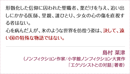 形骸化した信仰に囚われた聖職者、薬だけを与え、追い出しにかかる医師、里親、誰ひとり、少女の心の傷を直視する者はない。 心を病んだ人が、氷のような世界を彷徨う姿は、決して、遠い国の特殊な物語ではない。 島村 菜津（ノンフィクション作家/小学館ノンフィクション大賞作『エクソシストとの対話』著者）