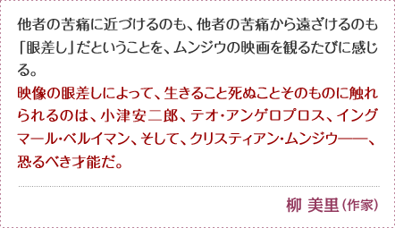 他者の苦痛に近づけるのも、他者の苦痛から遠ざけるのも「眼差し」だということを、ムンジウの映画を観るたびに感じる。 映像の眼差しによって、生きること死ぬことそのものに触れられるのは、 小津安二郎、テオ・アンゲロプロス、イングマール・ベルイマン、 そして、クリスティアン・ムンジウ――、恐るべき才能だ。 柳 美里 （作家）