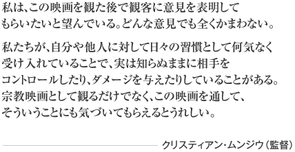 私は、この映画を観た後で観客に意見を表明して もらいたいと望んでいる。どんな意見でも全くかまわない。 私たちが、自分や他人に対して日々の習慣として何気なく 受け入れていることで、実は知らぬままに相手を コントロールしたり、ダメージを与えたりしていることがある。 宗教映画として観るだけでなく、この映画を通して、 そういうことにも気づいてもらえるとうれしい。 クリスティアン・ムンジウ（監督）