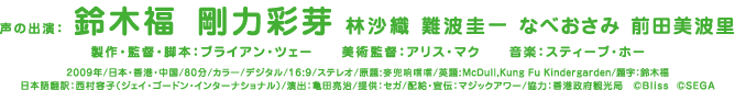 声の出演：鈴木福 剛力彩芽 林沙織 難波圭一 なべおさみ 前田美波里/製作・監督・脚本：ブライアン・ツェー/美術監督：アリス・マク/音楽：スティーブ・ホー/2009年/日本・香港・中国/80分/カラー/デジタル/16:9/ステレオ/原題:麥兜响噹噹/英題:McDull,Kung Fu Kindergarden/題字：鈴木福/日本語翻訳：西村容子（ジェイ・ゴードン・インターナショナル）/演出：亀田亮治/提供：セガ/配給・宣伝：マジックアワー/協力：香港政府観光局　©Bliss  ©SEGA