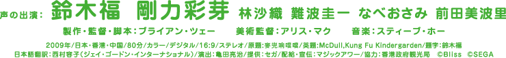 声の出演：鈴木福 剛力彩芽 林沙織 難波圭一 なべおさみ 前田美波里/製作・監督・脚本：ブライアン・ツェー/美術監督：アリス・マク/音楽：スティーブ・ホー/2009年/日本・香港・中国/80分/カラー/デジタル/16:9/ステレオ/原題:麥兜响噹噹/英題:McDull,Kung Fu Kindergarden/題字：鈴木福/日本語翻訳：西村容子（ジェイ・ゴードン・インターナショナル）/演出：亀田亮治/提供：セガ/配給・宣伝：マジックアワー/協力：香港政府観光局　©Bliss  ©SEGA