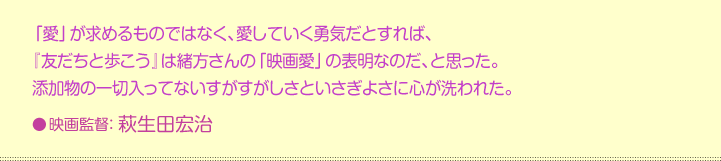 「愛」が求めるものではなく、愛していく勇気だとすれば、  『友だちと歩こう』は緒方さんの「映画愛」の表明なのだ、と思った。  添加物の一切入ってないすがすがしさといさぎよさに心が洗われた。  映画監督：萩生田宏治