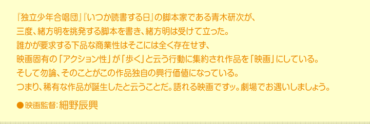 『独立少年合唱団』『いつか読書する日』の脚本家である青木研次が、  三度、緒方明を挑発する脚本を書き、緒方明は受けて立った。  誰かが要求する下品な商業性はそこには全く存在せず、  映画固有の「アクション性」が「歩く」と云う行動に集約され作品を「映画」にしている。  そして勿論、そのことがこの作品独自の興行価値になっている。  つまり、稀有な作品が誕生したと云うことだ。語れる映画ですッ。劇場でお遇いしましょう。    映画監督:細野辰興