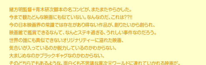 緒方明監督＋青木研次脚本の名コンビが、またまたやらかした。 今まで観たどんな映画にも似ていない。なんなのだ、これは？？！！ 今の日本映画界の常識では存在があり得ない作品が、創りたいから創られ、 映画館で鑑賞できるなんて、なんとステキ過ぎる、うれしい事件なのだろう。 世界の誰にも真似できないオリジナリティーに溢れた映画、 気合いが入っているのか脱力しているのかわからない、 大まじめなのかブラックギャグなのかわからない、 そのどちらでもあるような、面白くも不思議な異次元ワールドに連れていかれる映画だ。