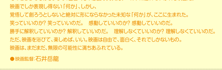 映画でしか表現し得ない「何か」、しかし、 覚悟して創ろうとしないと絶対に形にならなかった未知な「何か」が、ここに生まれた。 笑っていいのか？ 笑っていいのだ。　感動していいのか？ 感動していいのだ。 勝手に解釈していいのか？ 解釈していいのだ。　理解しなくていいのか？ 理解しなくていいのだ。 ただ、映画を浴びて、楽しめば、いい。映画は自由で、面白く、それでしかないもの。 映画は、まだまだ、無限の可能性に満ちあふれている。●映画監督：石井岳龍