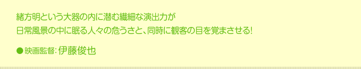 緒方明という大器の内に潜む繊細な演出力が 日常風景の中に眠る人々の危うさと、同時に観客の目を覚まさせる！●映画監督：伊藤俊也