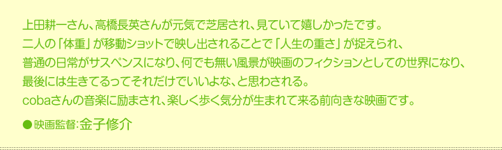 上田耕一さん、高橋長英さんが元気で芝居され、見ていて嬉しかったです。  二人の「体重」が移動ショットで映し出されることで「人生の重さ」が捉えられ、  普通の日常がサスペンスになり、何でも無い風景が映画のフィクションとしての世界になり、  最後には生きてるってそれだけでいいよな、と思わされる。  cobaさんの音楽に励まされ、楽しく歩く気分が生まれて来る前向きな映画です。  映画監督：金子修介