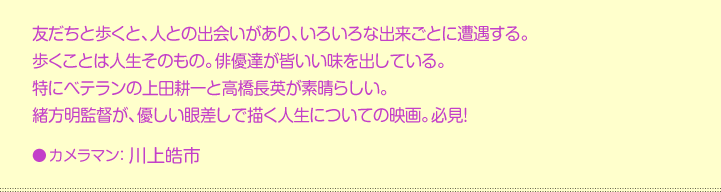 友だちと歩くと、人との出会いがあり、いろいろな出来ごとに遭遇する。 歩くことは人生そのもの。俳優達が皆いい味を出している。 特にベテランの上田耕一と高橋長英が素晴らしい。 緒方明監督が、優しい眼差しで描く人生についての映画。必見！●カメラマン：川上皓市