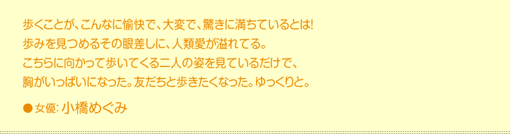 歩くことが、こんなに愉快で、大変で、驚きに満ちているとは！ 歩みを見つめるその眼差しに、人類愛が溢れてる。 こちらに向かって歩いてくる二人の姿を見ているだけで、 胸がいっぱいになった。友だちと歩きたくなった。ゆっくりと。 女優：小橋めぐみ