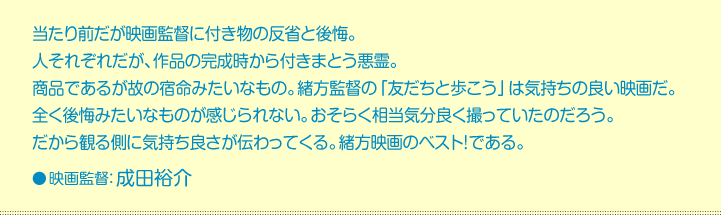 当たり前だが映画監督に付き物の反省と後悔。  人それぞれだが、作品の完成時から付きまとう悪霊。  商品であるが故の宿命みたいなもの。緒方監督の「友だちと歩こう」は気持ちの良い映画だ。  全く後悔みたいなものが感じられない。おそらく相当気分良く撮っていたのだろう。  だから観る側に気持ち良さが伝わってくる。緒方映画のベスト！である。    映画監督:成田裕介