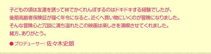 子どもの頃は友達を誘って林でかくれんぼするのはドキドキする経験でしたが、  後期高齢者保険証が届く年令になると、近くへ買い物にいくのが冒険になりました。  そんな冒険心と冗談に満ち溢れたこの映画は楽しさを満喫させてくれました。  緒方、ありがとう。  プロデューサー：佐々木史朗