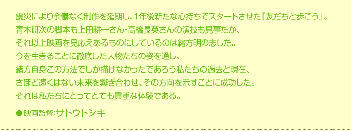 震災により余儀なく制作を延期し、1年後新たな心持ちでスタートさせた『友だちと歩こう』。  青木研次の脚本も上田耕一さん・高橋長英さんの演技も見事だが、  それ以上映画を見応えあるものにしているのは緒方明の志しだ。  今を生きることに徹底した人物たちの姿を通し、  緒方自身この方法でしか描けなかったであろう私たちの過去と現在、  さほど遠くはない未来を繋ぎ合わせ、その方向を示すことに成功した。  それは私たちにとってとても貴重な体験である。    映画監督：サトウトシキ