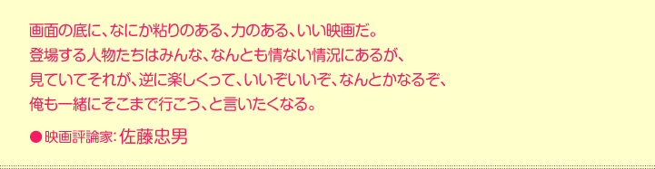 画面の底に、なにか粘りのある、力のある、いい映画だ。 登場する人物たちはみんな、なんとも情ない情況にあるが、 見ていてそれが、逆に楽しくって、いいぞいいぞ、なんとかなるぞ、 俺も一緒にそこまで行こう、と言いたくなる。●映画評論家：佐藤忠男