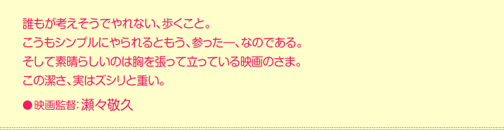 誰もが考えそうでやれない、歩くこと。 こうもシンプルにやられるともう、参った―、なのである。 そして素晴らしいのは胸を張って立っている映画のさま。 この潔さ、実はズシリと重い。  映画監督：瀬々敬久