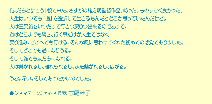 『友だちと歩こう』観て来た。さすがの緒方明監督作品。唸った。ものすごく良かった。 人生はいつでも「道」を選択して生きるもんだとどこか思っていたんだけど。 人は三叉路をいつだって行きつ戻りつ出来るのであって、 道はどこまでも続き、行く事だけが人生ではなく 戻り進み、どこへでも行ける、そんな風に思わせてくれた初めての感覚でありました。 そしてどこでも道になりうる。 そして誰でも友だちになれる。 人は繋がれるし、離れられるし、また繋がれるし、広がる。  うお。深い。そしてあったかいのでした。  シネマテークたかさき代表：志尾睦子