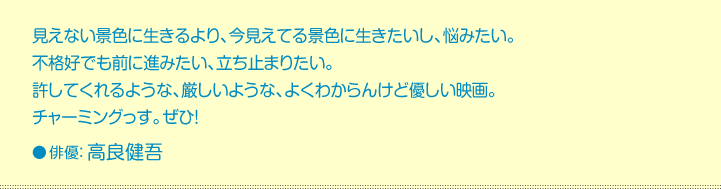 見えない景色に生きるより、今見えてる景色に生きたいし、悩みたい。  不格好でも前に進みたい、立ち止まりたい。  許してくれるような、厳しいような、よくわからんけど優しい映画。  チャーミングっす。ぜひ！  俳優：高良健吾