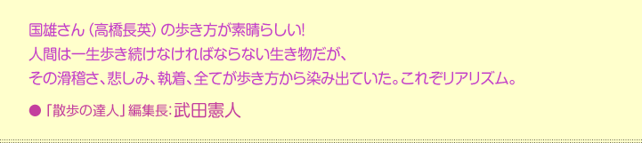 国雄さん（高橋長英）の歩き方が素晴らしい！  人間は一生歩き続けなければならない生き物だが、  その滑稽さ、悲しみ、執着、全てが歩き方から染み出ていた。これぞリアリズム。    「散歩の達人」編集長：武田憲人