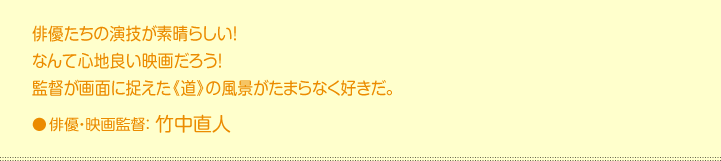 俳優たちの 演技が素晴らしい！  なんて心地 良い映画だろう！  監督が画面 に捉えた《道》の風景がたまらなく好きだ。  俳優・映画監督：竹中直人