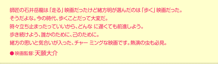 師匠の石井岳龍は「走る」映画だったけど緒方明が選んだのは「歩く」映画だった。  そうだよな。今の時代、歩くことだって大変だ。  時々立ち止まったっていいから、どんな に遅くても前進しよう。  歩き続けよう、誰かのために、己のために。  緒方の思いと気合いが入った、チャー ミングな映画です。熱演の虫も必見。    映画監督：天願大介