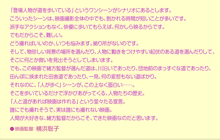 「登場人物が道を歩いている」というワンシーンがシナリオにあるとします。 こういったシーンは、映画撮影全体の中でも、割かれる時間が短いことが多いです。 派手なアクションもなく、俳優に歩いてもらえば、何かしら映るからです。 でもだからこそ、難しい。 どう撮ればいいのか、いつも悩みます。拠り所がないのです。 そして、物珍しい背景の場所を選んだり、人物に動きをつけやすい起伏のある道を選んだりして、そこに何とか救いを見出そうとしてしまいます。 でも、この映画で緒方監督が選んだ道は、川沿いであったり、団地前のまっすぐな道であったり、田んぼに挟まれた田舎道であったり、一見、何の変哲もない道ばかり。 それなのに、「人が歩く」シーンが、この上なく面白い……。 そこを歩いているだけで浮かびがってくる、人物たちの歴史。 「人と道があれば映画は作れる」という堂々たる宣言。 誰にでも撮れそうで、実は誰にも撮れない映画。 人間が大好きな、緒方監督だからこそ、できた映画なのだと思います。 映画監督：横浜聡子