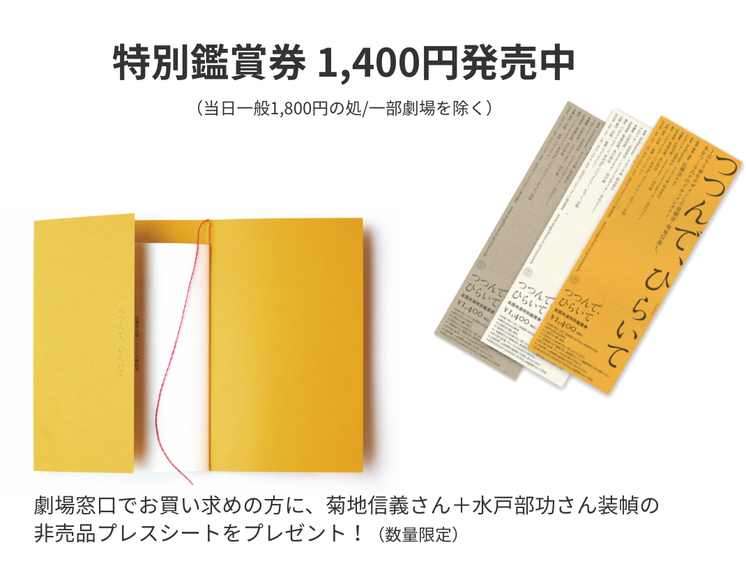 特別鑑賞券 1,400円発売中。劇場窓口でお買い求めの方に、菊地信義さん＋水戸部功さん装幀の
非売品プレスシートをプレゼント！（数量限定）